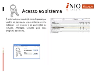 O sistema tem um controle total de acesso por usuário ao sistema,ou seja, o sistema permite cadastrar  um usuário e as permissões de Inclusão, Alteração, Exclusão para cada programa do sistema. Estoque Acesso ao sistema 