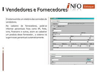 O sistema emite um relatório das comissões de vendedores. No cadastro de fornecedores, pode-se informar percentuais fixos como IPI, frete, icms, financeiro e outras, assim ao cadastrar um produto desse fornecedor , o sistema irá sugerir esses percentuais automaticamente. Estoque Vendedores e Fornecedores 