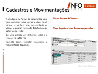 Cadastros e Movimentações No Cadastro de formas de pagamentos, você pode cadastrar varias formas, a vista, carnê, cartão,  e ao fazer uma movimentação de venda, selecionar você pode detalhadamente as formas da venda. Ex: uma entrada em dinheiro(a vista) e o restante no cartão visa. Podendo assim, controlar exatamente a movimentação das vendas Nos casos de vendas com cartão, poderá  saber o valor liquido a ser recebido. O parcelamento pode ser feito de varias formas na mesma venda Estoque 