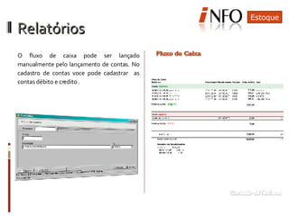 Relatórios  O fluxo de caixa pode ser lançado manualmente pelo lançamento de contas. No cadastro de contas voce pode cadastrar  as contas débito e credito . O relatório de fluxo de caixa, é alimentado através da movimentação de venda a vista ou de um recebimento. Estoque 