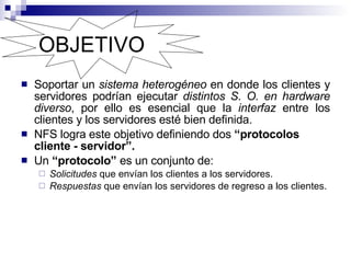 OBJETIVO Soportar un  sistema heterogéneo  en donde los clientes y servidores podrían ejecutar  distintos S. O. en hardware diverso , por ello es esencial que la  interfaz  entre los clientes y los servidores esté bien definida.  NFS logra este objetivo definiendo dos  “protocolos cliente - servidor”. Un  “protocolo”  es un conjunto de:  Solicitudes  que envían los clientes a los servidores.  Respuestas  que envían los servidores de regreso a los clientes.  