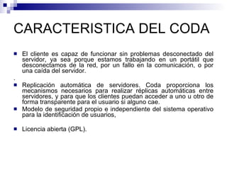 CARACTERISTICA DEL CODA El cliente es capaz de funcionar sin problemas desconectado del servidor, ya sea porque estamos trabajando en un portátil que desconectamos de la red, por un fallo en la comunicación, o por una caída del servidor. . Replicación automática de servidores. Coda proporciona los mecanismos necesarios para realizar réplicas automáticas entre servidores, y para que los clientes puedan acceder a uno u otro de forma transparente para el usuario si alguno cae. Modelo de seguridad propio e independiente del sistema operativo para la identificación de usuarios,  Licencia abierta (GPL). 