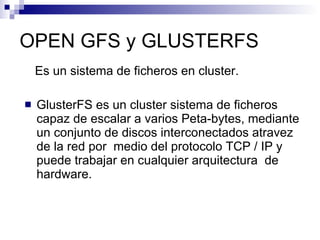 OPEN GFS y GLUSTERFS Es un sistema de ficheros en cluster. GlusterFS es un cluster sistema de ficheros capaz de escalar a varios Peta-bytes, mediante  un conjunto de discos interconectados atravez de la red por  medio del protocolo TCP / IP y puede trabajar en cualquier arquitectura  de hardware. 