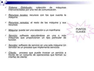 Sistema Distribuido:  colección de máquinas interconectadas por una red de comunicación. Recursos locales:  recursos con los que cuenta la máquina Recursos remotos:  el resto de las máquina y sus recursos Máquina :  puede ser una estación o un mainframe Servicio:  software ejecutándose en una o más máquinas que proporcionan un tipo particular de función Servidor:  software de servicio en una sola máquina Un servidor es un proceso que implementa servicios Cliente:   proceso que puede invocar un servicio a través de un conjunto de operaciones que forman su interfaz de cliente PUNTOS CLAVES 