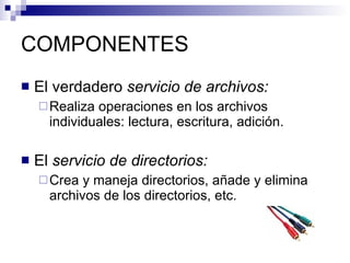 COMPONENTES El verdadero  servicio de archivos:   Realiza operaciones en los archivos individuales: lectura, escritura, adición.  El  servicio de directorios:   Crea y maneja directorios, añade y elimina archivos de los directorios, etc.  