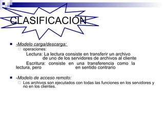 CLASIFICACIÓN   -Modelo carga/descarga:  operaciones: Lectura: La lectura consiste en transferir un archivo    de uno de los servidores de archivos al cliente Escritura: consiste en una transferencia como la  lectura, pero  en sentido contrario - Modelo de acceso remoto:  Los archivos son ejecutados con todas las funciones en los servidores y no en los clientes. 