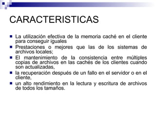 CARACTERISTICAS La utilización efectiva de la memoria caché en el cliente para conseguir iguales Prestaciones o mejores que las de los sistemas de archivos locales; El mantenimiento de la consistencia entre múltiples copias de archivos en las cachés de los clientes cuando son actualizadas, la recuperación después de un fallo en el servidor o en el cliente, un alto rendimiento en la lectura y escritura de archivos de todos los tamaños. 