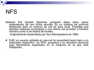 NFS Network File System Npermite compartir datos entre varios ordenadores de una forma sencilla. Es un sistema de archivos distribuido para un entorno de red de área local. Posibilita que distintos sistemas conectados a una misma red accedan a ficheros remotos como si se tratara de locales.   Originalmente desarrollado por Sun Microsystems en 1984. EJM: un usuario validado en una red no necesitará hacer login a un ordenador específico: vía NFS, accederá a su  directorio personal  (que llamaremos exportado) en la máquina en la que esté trabajando. 