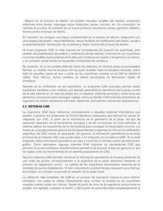 - Mejora en el proceso de diseño: se pueden visualizar detalles del modelo, comprobar
colisiones entre piezas, interrogar sobre distancias, pesos, inercias, etc. En conclusión, se
optimiza el proceso de creación de un nuevo producto reduciendo costes, ganando calidad y
disminuyendo el tiempo de diseño.
En resumen, se consigue una mayor productividad en el trazado de planos, integración con
otras etapas del diseño, mayor flexibilidad, mayor facilidad de modificación del diseño, ayuda a
la estandarización, disminución de revisiones y mayor control del proceso de diseño.
Un buen programa CAD no sólo dispone de herramientas de creación de superficies, sino
también de posibilidades de análisis y verificación de las mismas, entendiendo por superficies
correctas aquéllas cuyos enlaces entre ellas son continuos en cuanto a tangencia y curvatura,
y sin contener zonas donde se ha perdido continuidad de curvatura.
No obstante, al no ser posible detectar todos los defectos, en muchos casos es aconsejable
fabricar un modelo real de la pieza a fin de poder analizar mejor el resultado obtenido, sobre
todo en aquellos casos en que a partir de las superficies creadas en el CAD se diseña el
molde. Para fabricar dichos modelos se utilizan tecnologías de fabricación rápida de
prototipos.
Además de la verificación de las superficies, un programa CAD avanzado permite trazar
superficies paralelas a las creadas, por ejemplo generando la piel interna de la pieza a p artir
de la piel externa en el caso de piezas con un espesor uniforme conocido y debe tener los
elementos necesarios para conseguir realizar sobre el modelo CAD todas las actividades de
ingeniería de diseño necesarias (nerviado, fijaciones, centradores, elementos rigidizadores).
2.2. SISTEMAS CAM.
La ingeniería CAM hace referencia concretamente a aquellos sistemas informáticos que
ayudan a generar los programas de Control Numérico necesarios para fabricar las piezas en
máquinas con CNC. A partir de la información de la geometría de la pieza, del tipo de
operación deseada, de la herramienta escogida y de las condiciones de corte definidas, el
sistema calcula las trayectorias de la herramienta para conseguir el mecanizado correcto, y a
través de un postprocesado genera los correspondientes programas de CN con la codificación
especifica del CNC donde se ejecutarán. En general, la información geométrica de la pieza
proviene de un sistema CAD, que puede estar o no integrado con el sistema CAM . Si no está
integrado, dicha información geométrica se pasa a través de un formato común de intercambio
gráfico. Como alternativa, algunos sistemas CAM disponen de herramientas CAD que
permiten al usuario introducir directamente la geometría de la pieza, si bien en general no son
tan ágiles como las herramientas de un sistema propiamente de CAD .
Algunos sistemas CAM permiten introducir la información geométrica de la pieza partiendo de
una nube de puntos correspondientes a la superficie de la pieza, obtenidos mediante un
proceso de digitalizado previo . La calidad de las superficies mecanizadas depende de la
densidad de puntos digitalizados. Si bien este método acorta el tiempo necesario para fabricar
el prototipo, en principio no permite el rediseño de la pieza inicial.
La utilización más inmediata del CAM en un proceso de ingeniería inversa es para obtener
prototipos, los cuales se utilizan básicamente para verificar la bondad de las superficies
creadas cuando éstas son criticas. Desde el punto de vista de la ingeniería concurrente es
posible, por ejemplo, empezar el diseño y fabricación de parte del molde simultáneamente al
 