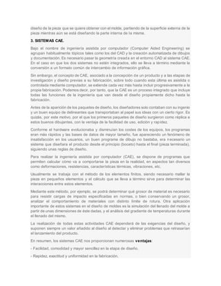 diseño de la pieza que se quiere obtener con el molde, partiendo de la superficie externa de la
pieza mientras aún se está diseñando la parte interna de la misma.
3. SISTEMAS CAE.
Bajo el nombre de ingeniería asistida por computador (Computer Aided Engineering) se
agrupan habitualmente tópicos tales como los del CAD y la creación automatizada de dibujos
y documentación. Es necesario pasar la geometría creada en el entorno CAD al sistema CAE.
En el caso en que los dos sistemas no estén integrados, ello se lleva a término mediante la
conversión a un formato común de intercambio de información gráfica.
Sin embargo, el concepto de CAE, asociado a la concepción de un producto y a las etapas de
investigación y diseño previas a su fabricación, sobre todo cuando esta última es asistida o
controlada mediante computador, se extiende cada vez más hasta incluir progresivamente a la
propia fabricación. Podemos decir, por tanto, que la CAE es un proceso integrado que incluye
todas las funciones de la ingeniería que van desde el diseño propiamente dicho hasta la
fabricación.
Antes de la aparición de los paquetes de diseño, los diseñadores solo contaban con su ingenio
y un buen equipo de delineantes que transportaban al papel sus ideas con un cierto rigor. Es
quizás, por este motivo, por el que los primeros paquetes de diseño surgieron como réplica a
estos buenos dibujantes, con la ventaja de la facilidad de uso, edición y rapidez.
Conforme el hardware evolucionaba y disminuían los costes de los equipos, los programas
eran más rápidos y las bases de datos de mayor tamaño, fue apareciendo un fenómeno de
insatisfacción en los usuarios, un buen programa de dibujo no bastaba, era necesario un
sistema que diseñara el producto desde el principio (boceto) hasta el final (pieza terminada),
siguiendo unas reglas de diseño.
Para realizar la ingeniería asistida por computador (CAE), se dispone de programas que
permiten calcular cómo va a comportarse la pieza en la realidad, en aspectos tan diversos
como deformaciones, resistencias, características térmicas, vibraciones, etc.
Usualmente se trabaja con el método de los elementos finitos, siendo necesario mallar la
pieza en pequeños elementos y el cálculo que se lleva a término sirve para determinar las
interacciones entre estos elementos.
Mediante este método, por ejemplo, se podrá determinar qué grosor de material es necesario
para resistir cargas de impacto especificadas en normas, o bien conservando un grosor,
analizar el comportamiento de materiales con distinto límite de rotura. Otra aplicación
importante de estos sistemas en el diseño de moldes es la simulación del llenado del molde a
partir de unas dimensiones de éste dadas, y el análisis del gradiente de temperaturas durante
el llenado del mismo.
La realización de todas estas actividades CAE dependerá de las exigencias del diseño, y
suponen siempre un valor añadido al diseño al detectar y eliminar problemas que retrasarían
el lanzamiento del producto.
En resumen, los sistemas CAE nos proporcionan numerosas ventajas:
- Facilidad, comodidad y mayor sencillez en la etapa de diseño.
- Rapidez, exactitud y uniformidad en la fabricación.
 