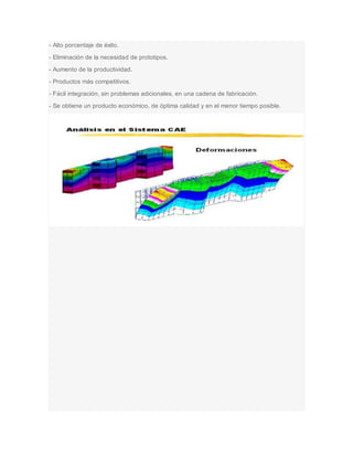 - Alto porcentaje de éxito.
- Eliminación de la necesidad de prototipos.
- Aumento de la productividad.
- Productos más competitivos.
- Fácil integración, sin problemas adicionales, en una cadena de fabricación.
- Se obtiene un producto económico, de óptima calidad y en el menor tiempo posible.
 