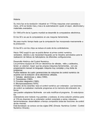 Historia
Su inicio fue en la revolución industrial en 1770 las maquinas eran operadas a
mano, al fin se tiende mas y mas a la automatización ayudo el vapor, electricidad y
materiales avanzados.
En 1945 al fin de la 2 guerra mundial se desarrollo la computadora electrónica.
En los 50´s se uso la computadora en una maquina herramienta.
No paso mucho tiempo hasta que la computación fue incorporada masivamente a
la producción.
En los 60´s con los chips se reduce el costo de los controladores
Hacia 1942 surgió lo que se podría llamar el primer control numérico
verdadero, debido a una necesidad impuesta por la industria aeronáutica para la
realización de hélices de helicópteros de diferentes configuraciones.
Desarrollo Histórico del Control Numérico.
Los primeros equipos de CN con electrónica de válvulas, relés y cableados,
tenían un volumen mayor que las propias máquinas-herramientas, con una
programación manual en lenguajes máquina muy complejo y muy lenta de
programar.
Puede hablarse de cuatro generaciones de máquinas de control numérico de
acuerdo con la evolución de la electrónica utilizada.
1. Valvulas electronicas y reles (1950).
2. Transistores (1960).
3. Circuitos integrados (1965).
4. Microprocesadores (1975).
A finales de los sesentas nace el control numérico por ordenador. Las funciones
de control se realizaban mediante programas en la memoria del ordenador de
forma
que pueden adaptarse fácilmente con solo modificar el programa. En esta época
los
ordenadores eran todavía muy grandes y costosos, la única solución práctica para
el CN era disponer de un ordenador central conectado a varias máquinas-
herramientasque desarrollaban a tiempo compartido todas las funciones de control
de las mismas.
Esta tecnología se conoce con las siglas DNC (Directa Numérica Control - Control
Numérico Directo).
 