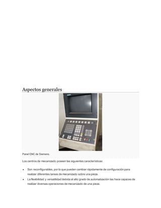 Aspectos generales
Panel CNC de Siemens.
Los centros de mecanizado poseen las siguientes características:
 Son reconfigurables, por lo que pueden cambiar rápidamente de configuración para
realizar diferentes tareas de mecanizado sobre una pieza.
 La flexibilidad y versatilidad debida al alto grado de automatización las hace capaces de
realizar diversas operaciones de mecanizado de una pieza.
 