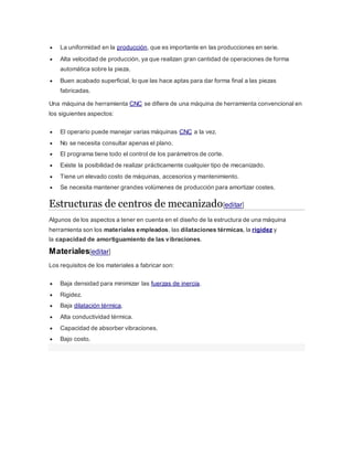  La uniformidad en la producción, que es importante en las producciones en serie.
 Alta velocidad de producción, ya que realizan gran cantidad de operaciones de forma
automática sobre la pieza.
 Buen acabado superficial, lo que las hace aptas para dar forma final a las piezas
fabricadas.
Una máquina de herramienta CNC se difiere de una máquina de herramienta convencional en
los siguientes aspectos:
 El operario puede manejar varias máquinas CNC a la vez.
 No se necesita consultar apenas el plano.
 El programa tiene todo el control de los parámetros de corte.
 Existe la posibilidad de realizar prácticamente cualquier tipo de mecanizado.
 Tiene un elevado costo de máquinas, accesorios y mantenimiento.
 Se necesita mantener grandes volúmenes de producción para amortizar costes.
Estructuras de centros de mecanizado[editar]
Algunos de los aspectos a tener en cuenta en el diseño de la estructura de una máquina
herramienta son los materiales empleados, las dilataciones térmicas, la rigidez y
la capacidad de amortiguamiento de las vibraciones.
Materiales[editar]
Los requisitos de los materiales a fabricar son:
 Baja densidad para minimizar las fuerzas de inercia.
 Rigidez.
 Baja dilatación térmica.
 Alta conductividad térmica.
 Capacidad de absorber vibraciones.
 Bajo costo.
 