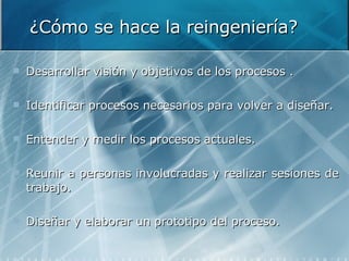 ¿Cómo se hace la reingeniería? Desarrollar visión y objetivos de los procesos . Identificar procesos necesarios para volver a diseñar.  Entender y medir los procesos actuales. Reunir a personas involucradas y realizar sesiones de trabajo. Diseñar y elaborar un prototipo del proceso.  