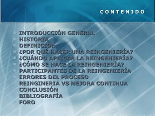 C O N T E N I D O INTRODUCCIÓN GENERAL HISTORIA DEFINICIÓN ¿POR QUÉ HACER UNA REINGENIERÍA? ¿CUÁNDO APLICAR LA REINGENIERÍA? ¿CÓMO SE HACE LA REINGENIERÍA? PARTICIPANTES DE LA REINGENIERÍA ERRORES DEL PROCESO REINGINERIA VS MEJORA CONTINUA CONCLUSIÓN BIBLIOGRAFÍA FORO 