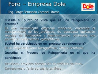 Foro – Empresa Dole Ing. Jorge Fernando Coronel Lituma   ¿Desde su punto de vista que es una reingeniería de proceso? Es una herramienta gerencial moderna, orientada al mejoramiento de los procesos. Su adecuada aplicación seguida de innovación y mejoramientos continuos nos permitirá mantenernos competitivos   ¿Usted ha participado en un  proceso de reingeniería? Si en empresas como Sertepormar, ZHM y Artefacta Describa el Proceso de Reingeniería en el que ha participado   Artefacta, proyecto Aprobación de créditos en línea.   Sertepormar, Tarja portuaria en línea   