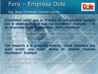 Foro – Empresa Dole Ing. Jorge Fernando Coronel Lituma   ¿Considera usted que el Proceso de Reingeniería cumplió con el objetivo para el cual fue concebido? Explique Si en empresas como Sertepormar, ZHM y Artefacta Claro, en ambas soluciones simplifico y mejor mucho los procesos tradicionales obteniendo de esa manera resultados mucho mas exactos y en mejor tiempo.   Con respecto a la pregunta anterior, usted considera que pudo existir una mejor forma de obtener mejores resultados?  Explique No, los procesos realizados en ambos proyectos cumplen las expectativas en un porcentaje considerablemente aceptable. 