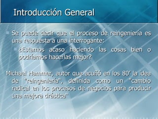 Introducción General Se puede decir que el proceso de reingeniería es una respuesta a una interrogante: ¿Estamos acaso haciendo las cosas bien o podríamos hacerlas mejor? Michael Hammer, autor que acuñó en los 80’ la idea de "reingeniería“, definida como un "cambio radical en los procesos de negocios para producir una mejora drástica“  