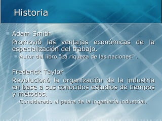 Historia Adam Smith  Promovió las ventajas económicas de la especialización del trabajo. Autor del libro "La riqueza de las naciones" . Frederick Taylor Revolucionó la organización de la industria en base a sus conocidos estudios de tiempos y métodos. Considerado el padre de la ingeniería industrial.   