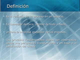 Definición Es el rediseño de un proceso en un negocio. Es comenzar de cero, cambio de todo o nada. Ordena la empresa alrededor de los procesos. Los procesos fundamentales deben ser observados desde una perspectiva transfuncional y en base a la satisfacción del cliente. 