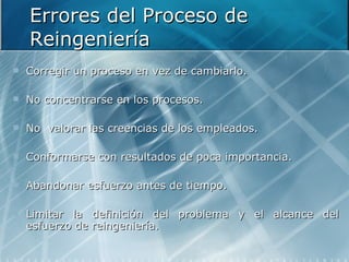 Errores del Proceso de Reingeniería Corregir un proceso en vez de cambiarlo. No concentrarse en los procesos. No  valorar las creencias de los empleados. Conformarse con resultados de poca importancia. Abandonar esfuerzo antes de tiempo. Limitar la definición del problema y el alcance del esfuerzo de reingeniería. 