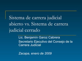 Sistema de carrera judicial abierto vs. Sistema de carrera judicial cerrado Lic. Benjamín Garoz Cabrera Secretario Ejecutivo del Consejo de la Carrera Judicial Zacapa, enero de 2009 