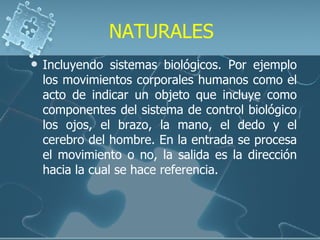 NATURALES Incluyendo sistemas biológicos. Por ejemplo los movimientos corporales humanos como el acto de indicar un objeto que incluye como componentes del sistema de control biológico los ojos, el brazo, la mano, el dedo y el cerebro del hombre. En la entrada se procesa el movimiento o no, la salida es la dirección hacia la cual se hace referencia. 