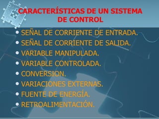 CARACTERÍSTICAS DE UN SISTEMA DE CONTROL SEÑAL DE CORRIENTE DE ENTRADA. SEÑAL DE CORRIENTE DE SALIDA. VARIABLE MANIPULADA. VARIABLE CONTROLADA. CONVERSION. VARIACIONES EXTERNAS. FUENTE DE ENERGÍA. RETROALIMENTACIÓN. 