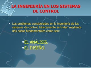 LA INGENIERÍA EN LOS SISTEMAS DE CONTROL Los problemas considerados en la ingeniería de los sistemas de control, básicamente se tratan mediante dos pasos fundamentales como son: EL ANÁLISIS. EL DISEÑO. 