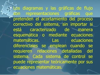 Los diagramas y las gráficas de flujo son representaciones gráficas que pretenden el acortamiento del proceso correctivo del sistema, sin importar si está caracterizado de manera esquemática o mediante ecuaciones matemáticas. Las ecuaciones diferenciales se emplean cuando se requieren relaciones detalladas del sistema. Cada sistema de control se puede representar teóricamente por sus ecuaciones matemáticas. 