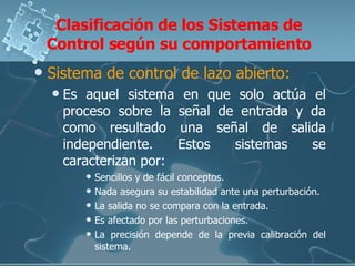 Clasificación de los Sistemas de Control según su comportamiento Sistema de control de lazo abierto: Es aquel sistema en que solo actúa el proceso sobre la señal de entrada y da como resultado una señal de salida independiente. Estos sistemas se caracterizan por: Sencillos y de fácil conceptos. Nada asegura su estabilidad ante una perturbación.  La salida no se compara con la entrada.  Es afectado por las perturbaciones.  La precisión depende de la previa calibración del sistema.  