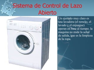 Sistema de Control de Lazo Abierto Un ejemplo muy claro es una lavadora (el remojo, el lavado y el enjuague) operan en base al tiempo. la maquina no mide la señal de salida, que es la limpieza de la ropa. 