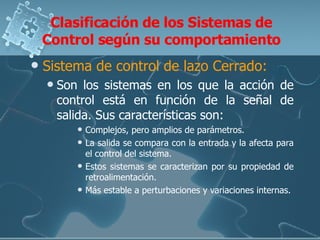 Clasificación de los Sistemas de Control según su comportamiento Sistema de control de lazo Cerrado: Son los sistemas en los que la acción de control está en función de la señal de salida. Sus características son: Complejos, pero amplios de parámetros. La salida se compara con la entrada y la afecta para el control del sistema.  Estos sistemas se caracterizan por su propiedad de retroalimentación. Más estable a perturbaciones y variaciones internas. 