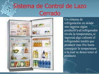 Sistema de Control de Lazo Cerrado Un sistema de refrigeración en donde uno ingresa algún producto y el refrigerador nivela la temperatura, si ingresas algo caliente el refrigerador tendrá que producir mas frio hasta conseguir la temperatura a la cual se desea tener el producto 