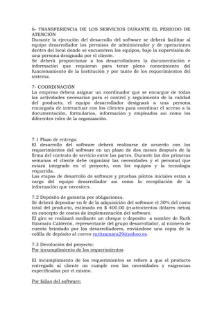 6- TRANSFERENCIA DE LOS SERVICIOS DURANTE EL PERIODO DE
ATENCIÓN
Durante la ejecución del desarrollo del software se deberá facilitar al
equipo desarrollador los permisos de administrador y de operaciones
dentro del local donde se encuentren los equipos, bajo la supervisión de
una persona designada por el cliente.
Se deberá proporcionar a los desarrolladores la documentación e
información que requieran para tener pleno conocimiento del
funcionamiento de la institución y por tanto de los requerimientos del
sistema.
7- COORDINACIÓN
La empresa deberá asignar un coordinador que se encargue de todas
las actividades necesarias para el control y seguimiento de la calidad
del producto, el equipo desarrollador designará a una persona
encargada de interactuar con los clientes para coordinar el acceso a la
documentación, formularios, información y empleados así como los
diferentes roles de la organización.
7.1 Plazo de entrega:
El desarrollo del software deberá realizarse de acuerdo con los
requerimientos del software en un plazo de dos meses después de la
firma del contrato de servicio entre las partes. Durante las dos primeras
semanas el cliente debe organizar las necesidades y el personal que
estará integrado en el proyecto, con los equipos y la tecnología
requerida.
Las etapas de desarrollo de software y pruebas pilotos iniciales están a
cargo del equipo desarrollador así como la recopilación de la
información que necesiten.
7.2 Depósito de garantía por obligaciones.
Se deberá depositar en fe de la adquisición del software el 30% del costo
total del producto, estimado en $ 400.00 (cuatrocientos dólares netos)
en concepto de costos de implementación del software.
El giro se realizará mediante un cheque o deposito a nombre de Ruth
Itzamara Calderón, representante del grupo desarrollador, al número de
cuenta brindado por los desarrolladores, enviándose una copia de la
colilla de depósito al correo rutitzamara29@yahoo.es.
7.3 Devolución del proyecto:
Por incumplimiento de los requerimientos
El incumplimiento de los requerimientos se refiere a que el producto
entregado al cliente no cumple con las necesidades y exigencias
especificadas por el mismo.
Por fallas del software:
 