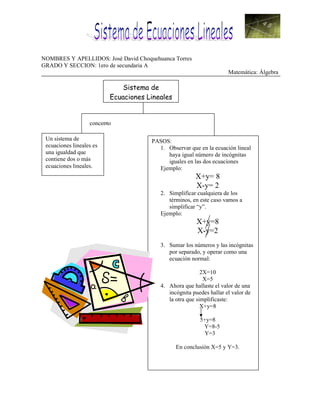 NOMBRES Y APELLIDOS: José David Choquehuanca Torres
GRADO Y SECCION: 1ero de secundaria A
                                                                     Matemática: Álgebra

                              Sistema de
                          Ecuaciones Lineales


                   concepto

 Un sistema de                        PASOS:
 ecuaciones lineales es                 1. Observar que en la ecuación lineal
 una igualdad que                          haya igual número de incógnitas
 contiene dos o más                        iguales en las dos ecuaciones
 ecuaciones lineales.                   Ejemplo:
                                                       X+y= 8
                                                       X-y= 2
                                         2. Simplificar cualquiera de los
                                            términos, en este caso vamos a
                                            simplificar “y”.
                                         Ejemplo:
                                                        X+y=8
                                                        X-y=2
                                         3. Sumar los números y las incógnitas
                                            por separado, y operar como una
                                            ecuación normal:

                                                          2X=10
                                                           X=5
                                         4. Ahora que hallaste el valor de una
                                            incógnita puedes hallar el valor de
                                            la otra que simplificaste:
                                                          X+y=8

                                                         5+y=8
                                                          Y=8-5
                                                           Y=3

                                                En conclusión X=5 y Y=3.