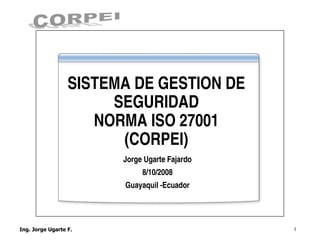SISTEMA DE GESTION DE
     SEGURIDAD
   NORMA ISO 27001
      (CORPEI)
      Jorge Ugarte Fajardo
           8/10/2008
      Guayaquil -Ecuador




                             1
 