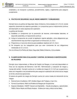 Código: IT-CH-DM-001 
SISTEMA DE INTEGRIDAD OPERACIONAL 
CERREJÓN 
Sistema de gestión de Seguridad y Salud en el 
Trabajo (SG-SST) Versión 3, Noviembre 03 - 2012 
empleados y se incorporan a prácticas, procedimientos, reglas y reglamentos para asegurar 
cumplimiento. 
10 
8. POLÍTICA DE SEGURIDAD, SALUD, MEDIO AMBIENTE Y COMUNIDADES 
Cerrejón tiene una política de Seguridad, Salud, Ambiente y Comunidades (S, S, A & C), donde 
especifica claramente los objetivos generales y un compromiso para el mejoramiento continuo 
del desempeño en estos aspectos de la operación. 
La política de Cerrejón: 
a) Establece un compromiso con la prevención de lesiones, enfermedades laborales, el 
desarrollo sostenible y el mejoramiento continuo. 
b) Incluye el compromiso de cumplir la legislación vigente aplicable y otras obligaciones que 
voluntariamente haya asumido la organización en temas de S, S, A & C. 
c) Proporciona un marco de referencia para establecer objetivos de S, S, A & C. 
d) Se comparte con los trabajadores para que sean conscientes de sus obligaciones 
individuales en S, S, A & C. 
Ver en el Anexo 6 la Política de Salud, Seguridad, Medio Ambiente y Comunidades 
9. PLANIFICACIÓN PARA EVALUACIÓN Y CONTROL DE RIESGOS E IDENTIFICACIÓN 
DE PELIGROS 
Cerrejón tiene implementado un Manual de Gestión de Riesgos, el cual está desarrollado en 
línea con los requisitos del Elemento 3 del SIO, “Administración y evaluación de riesgos y 
manejo del cambio”. Cerrejón cuenta con un análisis de riesgos S, S, A & C por ocupaciones y 
éstos son integrados a los procedimientos para asegurar la aplicación del control de los riesgos 
en el día a día de las operaciones. 
El sistema de gestión de riesgos de Cerrejón cuenta con varios niveles de intervención de los 
riesgos: 
• Nivel primario (Cualitativo): AST (Análisis Seguro del Trabajo) y 3 por Uno. 
• Formal (Cuantitativo): Matriz de Análisis de Riesgos por Ocupaciones. 
• Especial (Detallado): HAZOP (Hazard and Operability – Estudio de peligros y operatividad), 
FMEA (Failure Mode and Effects Analysis - Análisis de modo y efecto de las fallas). 
 