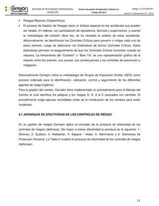Código: IT-CH-DM-001 
SISTEMA DE INTEGRIDAD OPERACIONAL 
CERREJÓN 
Sistema de gestión de Seguridad y Salud en el 
Trabajo (SG-SST) Versión 3, Noviembre 03 - 2012 
11 
• Riesgos Mayores (Catastróficos). 
• El proceso de Gestión de Riesgos tiene un énfasis especial en los accidentes que pueden 
ser fatales. En talleres, con participación de operadores, técnicos y supervisores, y usando 
la metodología del corbatín (Bow tie), se ha revisado el análisis de estos accidentes. 
Adicionalmente, se identificaron los Controles Críticos para prevenir o mitigar cada uno de 
estos eventos. Luego se elaboraron los Estándares de dichos Controles Críticos. Estos 
estándares permiten el aseguramiento de que los Controles Críticos funcionan cuando se 
requiera. La herramienta del “Corbatín” o “Bow Tie” es una representación gráfica de la 
relación entre los eventos, sus causas, sus consecuencias y los controles de prevención y 
mitigación. 
Adicionalmente Cerrejón utiliza la metodología de Grupos de Exposición Similar (GES) como 
proceso ordenado para la identificación, valoración, control y seguimiento de los diferentes 
agentes de riesgo higiénico. 
Para la gestión del cambio, Cerrejón tiene implementado un procedimiento para el Manejo del 
Cambio el cual identifica los peligros y los riesgos S, S, A & C asociados con cambios. El 
procedimiento exige ejecutar actividades antes de la introducción de los cambios para evitar 
incidentes. 
9.1 JERARQUÍA DE EFECTIVIDAD DE LOS CONTROLES DE RIESGO 
En su gestión de riesgos Cerrejón aplica el concepto de la jerarquía de efectividad de los 
controles de riesgos (defensas). De mayor a menor efectividad la jerarquía es la siguiente: 1- 
Eliminar; 2- Sustituir; 3- Rediseñar; 4- Separar / Aislar; 5- Administrar y 6- Elementos de 
Protección Personal. La Tabla 2 muestra la jerarquía de efectividad de los controles de riesgos 
(defensas). 
 