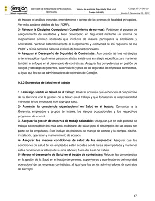 Código: IT-CH-DM-001 
SISTEMA DE INTEGRIDAD OPERACIONAL 
CERREJÓN 
Sistema de gestión de Seguridad y Salud en el 
Trabajo (SG-SST) Versión 3, Noviembre 03 - 2012 
de trabajo, el análisis profundo, entendimiento y control de los eventos de fatalidad principales. 
Ver más adelante detalles de los (PCRF). 
3- Reforzar la Disciplina Operacional (Cumplimiento de normas): Fortalecer el proceso de 
aseguramiento de resultados y buen desempeño en Seguridad mediante un sistema de 
mejoramiento continuo sostenido que involucre de manera participativa a empleados y 
contratistas. Verificar sistemáticamente el cumplimiento y efectividad de los requisitos de los 
PCRF y de los controles para los eventos de fatalidad principales. 
4- Asegurar el Desempeño de Seguridad de Contratistas: Aun cuando las tres estrategias 
anteriores aplican igualmente para contratistas, existe una estrategia específica para mantener 
también el enfoque en el desempeño de contratistas. Asegurar las competencias en gestión de 
riesgos y liderazgo de gerentes, supervisores y jefes de de seguridad de empresas contratistas, 
al igual que las de los administradores de contratos de Cerrejón. 
17 
9.3.2 Estrategias de Salud en el trabajo 
1. Liderazgo visible en Salud en el trabajo: Realizar acciones que evidencien el compromiso 
de la Gerencia con la gestión de la Salud en el trabajo y que fortalezcan la responsabilidad 
individual de los empleados con su propia salud. 
2- Aumentar la consciencia organizacional en Salud en el trabajo: Comunicar a la 
Gerencia, empleados y grupos de interés, los riesgos ocupacionales y los respectivos 
programas de control. 
3- Asegurar la gestión de entornos de trabajo saludables: Asegurar que en todo proceso de 
trabajo se consideren los más altos estándares de salud para el desempeño de las tareas por 
parte de los empleados. Esto incluye los procesos de manejo de cambio y la compra, diseño, 
instalación, operación y mantenimiento de equipos. 
4- Asegurar las mejores condiciones de salud de los empleados: Asegurar que las 
condiciones de salud de los empleados estén acordes con la tarea desempeñada y mantener 
estas condiciones a lo largo de su vida laboral y fuera del lugar de trabajo. 
5- Mejorar el desempeño de Salud en el trabajo de contratistas: Reforzar las competencias 
en la gestión de la Salud en el trabajo de gerentes, supervisores y coordinadores de integridad 
operacional de las empresas contratistas, al igual que las de los administradores de contratos 
de Cerrejón. 
 