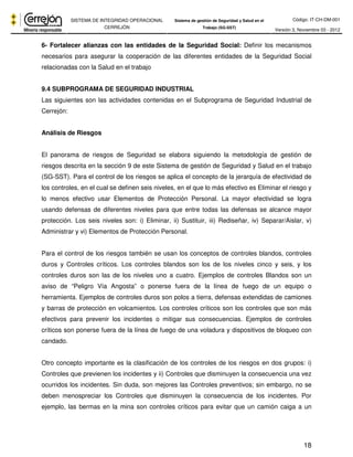 Código: IT-CH-DM-001 
SISTEMA DE INTEGRIDAD OPERACIONAL 
CERREJÓN 
Sistema de gestión de Seguridad y Salud en el 
Trabajo (SG-SST) Versión 3, Noviembre 03 - 2012 
6- Fortalecer alianzas con las entidades de la Seguridad Social: Definir los mecanismos 
necesarios para asegurar la cooperación de las diferentes entidades de la Seguridad Social 
relacionadas con la Salud en el trabajo 
9.4 SUBPROGRAMA DE SEGURIDAD INDUSTRIAL 
Las siguientes son las actividades contenidas en el Subprograma de Seguridad Industrial de 
Cerrejón: 
18 
Análisis de Riesgos 
El panorama de riesgos de Seguridad se elabora siguiendo la metodología de gestión de 
riesgos descrita en la sección 9 de este Sistema de gestión de Seguridad y Salud en el trabajo 
(SG-SST). Para el control de los riesgos se aplica el concepto de la jerarquía de efectividad de 
los controles, en el cual se definen seis niveles, en el que lo más efectivo es Eliminar el riesgo y 
lo menos efectivo usar Elementos de Protección Personal. La mayor efectividad se logra 
usando defensas de diferentes niveles para que entre todas las defensas se alcance mayor 
protección. Los seis niveles son: i) Eliminar, ii) Sustituir, iii) Rediseñar, iv) Separar/Aislar, v) 
Administrar y vi) Elementos de Protección Personal. 
Para el control de los riesgos también se usan los conceptos de controles blandos, controles 
duros y Controles críticos. Los controles blandos son los de los niveles cinco y seis, y los 
controles duros son las de los niveles uno a cuatro. Ejemplos de controles Blandos son un 
aviso de “Peligro Vía Angosta” o ponerse fuera de la línea de fuego de un equipo o 
herramienta. Ejemplos de controles duros son polos a tierra, defensas extendidas de camiones 
y barras de protección en volcamientos. Los controles críticos son los controles que son más 
efectivos para prevenir los incidentes o mitigar sus consecuencias. Ejemplos de controles 
críticos son ponerse fuera de la línea de fuego de una voladura y dispositivos de bloqueo con 
candado. 
Otro concepto importante es la clasificación de los controles de los riesgos en dos grupos: i) 
Controles que previenen los incidentes y ii) Controles que disminuyen la consecuencia una vez 
ocurridos los incidentes. Sin duda, son mejores las Controles preventivos; sin embargo, no se 
deben menospreciar los Controles que disminuyen la consecuencia de los incidentes. Por 
ejemplo, las bermas en la mina son controles críticos para evitar que un camión caiga a un 
 
