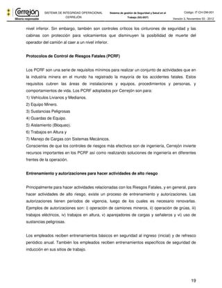 Código: IT-CH-DM-001 
SISTEMA DE INTEGRIDAD OPERACIONAL 
CERREJÓN 
Sistema de gestión de Seguridad y Salud en el 
Trabajo (SG-SST) Versión 3, Noviembre 03 - 2012 
nivel inferior. Sin embargo, también son controles críticos los cinturones de seguridad y las 
cabinas con protección para volcamientos que disminuyen la posibilidad de muerte del 
operador del camión al caer a un nivel inferior. 
19 
Protocolos de Control de Riesgos Fatales (PCRF) 
Los PCRF son una serie de requisitos mínimos para realizar un conjunto de actividades que en 
la industria minera en el mundo ha registrado la mayoría de los accidentes fatales. Estos 
requisitos cubren las áreas de instalaciones y equipos, procedimientos y personas, y 
comportamientos de vida. Los PCRF adoptados por Cerrejón son para: 
1) Vehículos Livianos y Medianos. 
2) Equipo Minero. 
3) Sustancias Peligrosas 
4) Guardas de Equipo. 
5) Aislamiento (Bloqueo). 
6) Trabajos en Altura y 
7) Manejo de Cargas con Sistemas Mecánicos. 
Conscientes de que los controles de riesgos más efectivos son de ingeniería, Cerrejón invierte 
recursos importantes en los PCRF así como realizando soluciones de ingeniería en diferentes 
frentes de la operación. 
Entrenamiento y autorizaciones para hacer actividades de alto riesgo 
Principalmente para hacer actividades relacionadas con los Riesgos Fatales, y en general, para 
hacer actividades de alto riesgo, existe un proceso de entrenamiento y autorizaciones. Las 
autorizaciones tienen períodos de vigencia, luego de los cuales es necesario renovarlas. 
Ejemplos de autorizaciones son: i) operación de camiones mineros, ii) operación de grúas, iii) 
trabajos eléctricos, iv) trabajos en altura, v) aparejadores de cargas y señaleros y vi) uso de 
sustancias peligrosas. 
Los empleados reciben entrenamientos básicos en seguridad al ingreso (inicial) y de refresco 
periódico anual. También los empleados reciben entrenamientos específicos de seguridad de 
inducción en sus sitios de trabajo. 
 