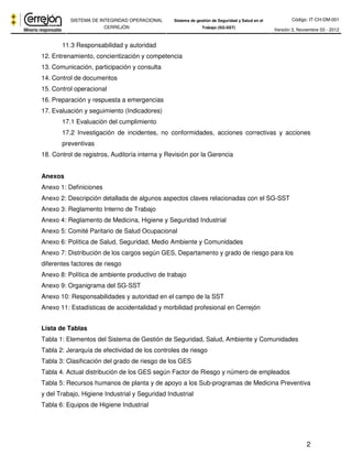 Código: IT-CH-DM-001 
SISTEMA DE INTEGRIDAD OPERACIONAL 
CERREJÓN 
Sistema de gestión de Seguridad y Salud en el 
Trabajo (SG-SST) Versión 3, Noviembre 03 - 2012 
2 
11.3 Responsabilidad y autoridad 
12. Entrenamiento, concientización y competencia 
13. Comunicación, participación y consulta 
14. Control de documentos 
15. Control operacional 
16. Preparación y respuesta a emergencias 
17. Evaluación y seguimiento (Indicadores) 
17.1 Evaluación del cumplimiento 
17.2 Investigación de incidentes, no conformidades, acciones correctivas y acciones 
preventivas 
18. Control de registros, Auditoría interna y Revisión por la Gerencia 
Anexos 
Anexo 1: Definiciones 
Anexo 2: Descripción detallada de algunos aspectos claves relacionadas con el SG-SST 
Anexo 3: Reglamento Interno de Trabajo 
Anexo 4: Reglamento de Medicina, Higiene y Seguridad Industrial 
Anexo 5: Comité Paritario de Salud Ocupacional 
Anexo 6: Política de Salud, Seguridad, Medio Ambiente y Comunidades 
Anexo 7: Distribución de los cargos según GES, Departamento y grado de riesgo para los 
diferentes factores de riesgo 
Anexo 8: Política de ambiente productivo de trabajo 
Anexo 9: Organigrama del SG-SST 
Anexo 10: Responsabilidades y autoridad en el campo de la SST 
Anexo 11: Estadísticas de accidentalidad y morbilidad profesional en Cerrejón 
Lista de Tablas 
Tabla 1: Elementos del Sistema de Gestión de Seguridad, Salud, Ambiente y Comunidades 
Tabla 2: Jerarquía de efectividad de los controles de riesgo 
Tabla 3: Clasificación del grado de riesgo de los GES 
Tabla 4. Actual distribución de los GES según Factor de Riesgo y número de empleados 
Tabla 5: Recursos humanos de planta y de apoyo a los Sub-programas de Medicina Preventiva 
y del Trabajo, Higiene Industrial y Seguridad Industrial 
Tabla 6: Equipos de Higiene Industrial 
 