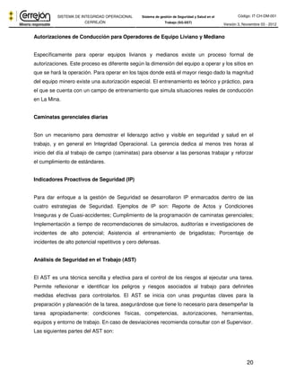 Código: IT-CH-DM-001 
SISTEMA DE INTEGRIDAD OPERACIONAL 
CERREJÓN 
Sistema de gestión de Seguridad y Salud en el 
Trabajo (SG-SST) Versión 3, Noviembre 03 - 2012 
20 
Autorizaciones de Conducción para Operadores de Equipo Liviano y Mediano 
Específicamente para operar equipos livianos y medianos existe un proceso formal de 
autorizaciones. Este proceso es diferente según la dimensión del equipo a operar y los sitios en 
que se hará la operación. Para operar en los tajos donde está el mayor riesgo dado la magnitud 
del equipo minero existe una autorización especial. El entrenamiento es teórico y práctico, para 
el que se cuenta con un campo de entrenamiento que simula situaciones reales de conducción 
en La Mina. 
Caminatas gerenciales diarias 
Son un mecanismo para demostrar el liderazgo activo y visible en seguridad y salud en el 
trabajo, y en general en Integridad Operacional. La gerencia dedica al menos tres horas al 
inicio del día al trabajo de campo (caminatas) para observar a las personas trabajar y reforzar 
el cumplimiento de estándares. 
Indicadores Proactivos de Seguridad (IP) 
Para dar enfoque a la gestión de Seguridad se desarrollaron IP enmarcados dentro de las 
cuatro estrategias de Seguridad. Ejemplos de IP son: Reporte de Actos y Condiciones 
Inseguras y de Cuasi-accidentes; Cumplimiento de la programación de caminatas gerenciales; 
Implementación a tiempo de recomendaciones de simulacros, auditorías e investigaciones de 
incidentes de alto potencial; Asistencia al entrenamiento de brigadistas; Porcentaje de 
incidentes de alto potencial repetitivos y cero defensas. 
Análisis de Seguridad en el Trabajo (AST) 
El AST es una técnica sencilla y efectiva para el control de los riesgos al ejecutar una tarea. 
Permite reflexionar e identificar los peligros y riesgos asociados al trabajo para definirles 
medidas efectivas para controlarlos. El AST se inicia con unas preguntas claves para la 
preparación y planeación de la tarea, asegurándose que tiene lo necesario para desempeñar la 
tarea apropiadamente: condiciones físicas, competencias, autorizaciones, herramientas, 
equipos y entorno de trabajo. En caso de desviaciones recomienda consultar con el Supervisor. 
Las siguientes partes del AST son: 
 