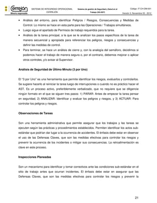 Código: IT-CH-DM-001 
SISTEMA DE INTEGRIDAD OPERACIONAL 
CERREJÓN 
Sistema de gestión de Seguridad y Salud en el 
Trabajo (SG-SST) Versión 3, Noviembre 03 - 2012 
• Análisis del entorno, para identificar Peligros / Riesgos, Consecuencias y Medidas de 
21 
Control. Lo mismo se hace en esta parte para las Operaciones / Trabajos simultáneos. 
• Luego sigue el apartado de Permisos de trabajo requeridos para la tarea. 
• Análisis de la tarea principal, a la que se le analizan los pasos específicos de la tarea de 
manera secuencial y apropiada para referenciar los peligros, riesgos y consecuencias y 
definir las medidas de control. 
• Para terminar, se hace un análisis de cierre y, con la analogía del semáforo, decidimos si 
podemos hacer el trabajo de manera segura o, por el contrario, debemos mejorar o aplicar 
otros controles, y/o avisar al Supervisor. 
Análisis de Seguridad de Último Minuto (3 por Uno) 
El “3 por Uno” es una herramienta que permite identificar los riesgos, evaluarlos y controlarlos. 
Se sugiere hacerlo al reiniciar la tarea luego de interrupciones o cuando no es práctico hacer el 
AST. Es un proceso activo, preferiblemente verbalizado, que no requiere que se diligencie 
ningún formato en el que se siguen tres pasos: 1) PARAR: Antes de empezar la tarea pensar 
en seguridad, 2) ANALIZAR: Identificar y evaluar los peligros y riesgos, y 3) ACTUAR: Para 
controlar los peligros y riesgos. 
Observaciones de Tareas 
Son una herramienta administrativa que permite asegurar que los trabajos y las tareas se 
ejecuten según las prácticas y procedimientos establecidos. Permiten identificar los actos sub-estándar 
que podrían dar lugar a la ocurrencia de accidentes. El énfasis debe estar en observar 
el uso de las Defensas Claves, que son las medidas efectivas para controlar los riesgos y 
prevenir la ocurrencia de los incidentes o mitigar sus consecuencias. La retroalimentación es 
clave en este proceso. 
Inspecciones Planeadas 
Son un mecanismo para identificar y tomar correctivos ante las condiciones sub-estándar en el 
sitio de trabajo antes que ocurran incidentes. El énfasis debe estar en asegurar que las 
Defensas Claves, que son las medidas efectivas para controlar los riesgos y prevenir la 
 