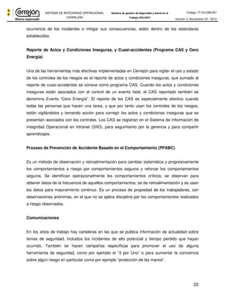 Código: IT-CH-DM-001 
SISTEMA DE INTEGRIDAD OPERACIONAL 
CERREJÓN 
Sistema de gestión de Seguridad y Salud en el 
Trabajo (SG-SST) Versión 3, Noviembre 03 - 2012 
ocurrencia de los incidentes o mitigar sus consecuencias, estén dentro de los estándares 
establecidos. 
Reporte de Actos y Condiciones Inseguras, y Cuasi-accidentes (Programa CAS y Cero 
Energía) 
Una de las herramientas más efectivas implementadas en Cerrejón para vigilar el uso y estado 
de los controles de los riesgos es el reporte de actos y condiciones inseguras, que sumado al 
reporte de cuasi-accidentes se conoce como programa CAS. Cuando los actos y condiciones 
inseguras están asociados con el control de un evento fatal, el CAS reportado también se 
denomina Evento “Cero Energía”. El reporte de los CAS es especialmente efectivo cuando 
todas las personas que hacen una tarea, y que por tanto usan los controles de los riesgos, 
están vigilándolos y tomando acción para corregir los actos y condiciones inseguras que se 
presentan asociados con los controles. Los CAS se registran en el Sistema de Información de 
Integridad Operacional en Intranet (SIIO), para seguimiento por la gerencia y para compartir 
aprendizajes. 
22 
Proceso de Prevención de Accidente Basado en el Comportamiento (PPABC) 
Es un método de observación y retroalimentación para cambiar sistemática y progresivamente 
los comportamientos a riesgo por comportamientos seguros y reforzar los comportamientos 
seguros. Se identifican operacionalmente los comportamientos críticos, se observan para 
obtener datos de la frecuencia de aquellos comportamientos, se da retroalimentación y se usan 
los datos para mejoramiento continuo. Es un proceso de propiedad de los trabajadores, con 
observaciones anónimas, en el que no se aplica disciplina por los comportamientos realizados 
a riesgo observados. 
Comunicaciones 
En los sitios de trabajo hay carteleras en las que se publica información de actualidad sobre 
temas de seguridad, incluidos los incidentes de alto potencial y tiempo perdido que hayan 
ocurrido. También se hacen campañas específicas para promover el uso de alguna 
herramienta de seguridad, como por ejemplo el “3 por Uno” o para aumentar la conciencia 
sobre algún riesgo en particular como por ejemplo “protección de las manos”. 
 