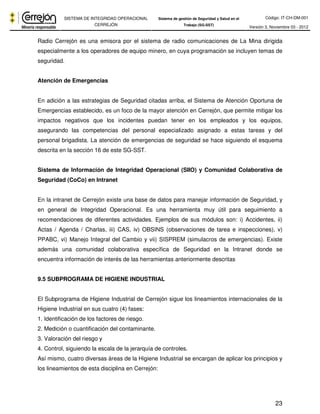 Código: IT-CH-DM-001 
SISTEMA DE INTEGRIDAD OPERACIONAL 
CERREJÓN 
Sistema de gestión de Seguridad y Salud en el 
Trabajo (SG-SST) Versión 3, Noviembre 03 - 2012 
Radio Cerrejón es una emisora por el sistema de radio comunicaciones de La Mina dirigida 
especialmente a los operadores de equipo minero, en cuya programación se incluyen temas de 
seguridad. 
23 
Atención de Emergencias 
En adición a las estrategias de Seguridad citadas arriba, el Sistema de Atención Oportuna de 
Emergencias establecido, es un foco de la mayor atención en Cerrejón, que permite mitigar los 
impactos negativos que los incidentes puedan tener en los empleados y los equipos, 
asegurando las competencias del personal especializado asignado a estas tareas y del 
personal brigadista. La atención de emergencias de seguridad se hace siguiendo el esquema 
descrita en la sección 16 de este SG-SST. 
Sistema de Información de Integridad Operacional (SIIO) y Comunidad Colaborativa de 
Seguridad (CoCo) en Intranet 
En la intranet de Cerrejón existe una base de datos para manejar información de Seguridad, y 
en general de Integridad Operacional. Es una herramienta muy útil para seguimiento a 
recomendaciones de diferentes actividades. Ejemplos de sus módulos son: i) Accidentes, ii) 
Actas / Agenda / Charlas, iii) CAS, iv) OBSINS (observaciones de tarea e inspecciones), v) 
PPABC, vi) Manejo Integral del Cambio y vii) SISPREM (simulacros de emergencias). Existe 
además una comunidad colaborativa específica de Seguridad en la Intranet donde se 
encuentra información de interés de las herramientas anteriormente descritas 
9.5 SUBPROGRAMA DE HIGIENE INDUSTRIAL 
El Subprograma de Higiene Industrial de Cerrejón sigue los lineamientos internacionales de la 
Higiene Industrial en sus cuatro (4) fases: 
1. Identificación de los factores de riesgo. 
2. Medición o cuantificación del contaminante. 
3. Valoración del riesgo y 
4. Control, siguiendo la escala de la jerarquía de controles. 
Así mismo, cuatro diversas áreas de la Higiene Industrial se encargan de aplicar los principios y 
los lineamientos de esta disciplina en Cerrejón: 
 