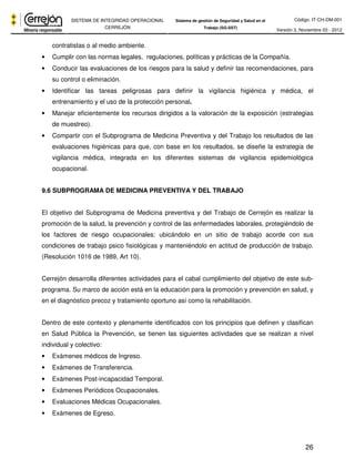 Código: IT-CH-DM-001 
SISTEMA DE INTEGRIDAD OPERACIONAL 
CERREJÓN 
Sistema de gestión de Seguridad y Salud en el 
Trabajo (SG-SST) Versión 3, Noviembre 03 - 2012 
26 
contratistas o al medio ambiente. 
• Cumplir con las normas legales, regulaciones, políticas y prácticas de la Compañía. 
• Conducir las evaluaciones de los riesgos para la salud y definir las recomendaciones, para 
su control o eliminación. 
• Identificar las tareas peligrosas para definir la vigilancia higiénica y médica, el 
entrenamiento y el uso de la protección personal. 
• Manejar eficientemente los recursos dirigidos a la valoración de la exposición (estrategias 
de muestreo). 
• Compartir con el Subprograma de Medicina Preventiva y del Trabajo los resultados de las 
evaluaciones higiénicas para que, con base en los resultados, se diseñe la estrategia de 
vigilancia médica, integrada en los diferentes sistemas de vigilancia epidemiológica 
ocupacional. 
9.6 SUBPROGRAMA DE MEDICINA PREVENTIVA Y DEL TRABAJO 
El objetivo del Subprograma de Medicina preventiva y del Trabajo de Cerrejón es realizar la 
promoción de la salud, la prevención y control de las enfermedades laborales, protegiéndolo de 
los factores de riesgo ocupacionales: ubicándolo en un sitio de trabajo acorde con sus 
condiciones de trabajo psico fisiológicas y manteniéndolo en actitud de producción de trabajo. 
(Resolución 1016 de 1989, Art 10). 
Cerrejón desarrolla diferentes actividades para el cabal cumplimiento del objetivo de este sub-programa. 
Su marco de acción está en la educación para la promoción y prevención en salud, y 
en el diagnóstico precoz y tratamiento oportuno así como la rehabilitación. 
Dentro de este contexto y plenamente identificados con los principios que definen y clasifican 
en Salud Pública la Prevención, se tienen las siguientes actividades que se realizan a nivel 
individual y colectivo: 
• Exámenes médicos de Ingreso. 
• Exámenes de Transferencia. 
• Exámenes Post-incapacidad Temporal. 
• Exámenes Periódicos Ocupacionales. 
• Evaluaciones Médicas Ocupacionales. 
• Exámenes de Egreso. 
 