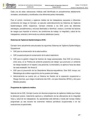 Código: IT-CH-DM-001 
SISTEMA DE INTEGRIDAD OPERACIONAL 
CERREJÓN 
Sistema de gestión de Seguridad y Salud en el 
Trabajo (SG-SST) Versión 3, Noviembre 03 - 2012 
Cada una de estas valoraciones médicas está identificada en procedimientos debidamente 
revisados, actualizados y socializados a las diferentes partes interesadas. 
Para el control, monitoreo y vigilancia médica de los trabajadores expuestos a diferentes 
condiciones de riesgo en Cerrejón, se ejecutan sistemáticamente los Sistemas de Vigilancia 
Epidemiológica (SVE) respectivos. Cerrejón entiende a los SVE como las diferentes 
estrategias, procedimientos y recursos destinados a identificar, evaluar y controlar los factores 
de riesgos que impactan el entorno, las condiciones de trabajo, la integridad y salud de los 
trabajadores, evitando o eliminando sus efectos deletéreos (casos). 
27 
Sistemas de Vigilancia Epidemiológica (SVE) 
Cerrejón tiene actualmente estructurados los siguientes Sistemas de Vigilancia Epidemiológica 
Ocupacional: 
• SVE para la conservación de la salud auditiva. 
• SVE ocupacional para la conservación de la salud respiratoria 
• SVE para la gestión integral de factores de riesgo psicosociales. Este SVE se enmarca, 
entre otros, en la “Política de ambiente productivo de trabajo” que promueve un ambiente 
de trabajo basado en el respeto a las personas, la diversidad y la apertura hacia las ideas 
de cada empleado. Ver Anexo 8. 
• SVE para la prevención de los Desórdenes Músculo-esqueléticos. Este SVE incluye una 
Metodología de análisis ergonómico de los puestos de trabajo. 
• Adicionalmente se cuenta con un Sistema de Gestión de la exposición ocupacional a 
Riesgo Químico, que integra inicialmente dos SVE, uno para Solventes (BTEX) y otro para 
Metales pesados. 
Programas de vigilancia médica 
Además de los SVE, Cerrejón cuenta con diversos programas de vigilancia médica que incluye 
la detección precoz, tratamiento oportuno y rehabilitación de las alteraciones de la integridad 
física y salud de los trabajadores. Su operatividad está definida a través del manejo médico 
programado ya sea durante los exámenes médicos periódicos ocupacionales o en las 
evaluaciones ocupacionales. 
 